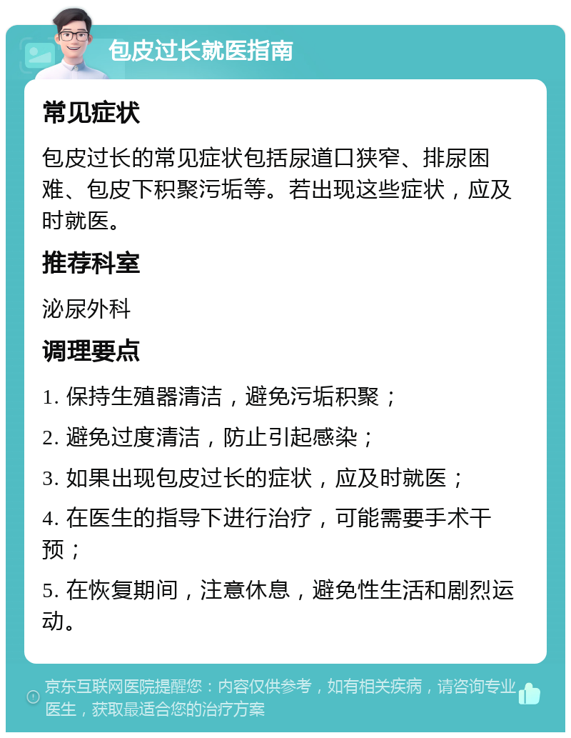 包皮过长就医指南 常见症状 包皮过长的常见症状包括尿道口狭窄、排尿困难、包皮下积聚污垢等。若出现这些症状，应及时就医。 推荐科室 泌尿外科 调理要点 1. 保持生殖器清洁，避免污垢积聚； 2. 避免过度清洁，防止引起感染； 3. 如果出现包皮过长的症状，应及时就医； 4. 在医生的指导下进行治疗，可能需要手术干预； 5. 在恢复期间，注意休息，避免性生活和剧烈运动。