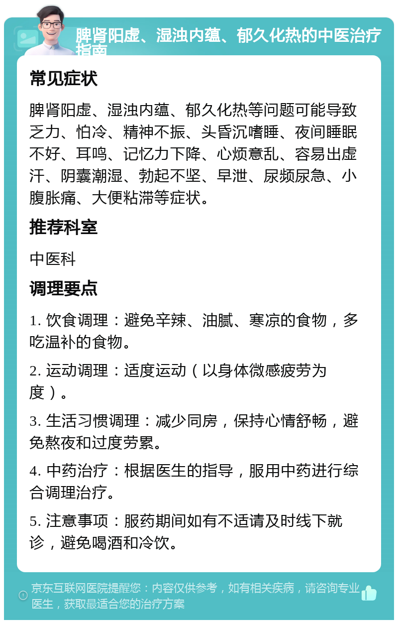 脾肾阳虚、湿浊内蕴、郁久化热的中医治疗指南 常见症状 脾肾阳虚、湿浊内蕴、郁久化热等问题可能导致乏力、怕冷、精神不振、头昏沉嗜睡、夜间睡眠不好、耳鸣、记忆力下降、心烦意乱、容易出虚汗、阴囊潮湿、勃起不坚、早泄、尿频尿急、小腹胀痛、大便粘滞等症状。 推荐科室 中医科 调理要点 1. 饮食调理：避免辛辣、油腻、寒凉的食物，多吃温补的食物。 2. 运动调理：适度运动（以身体微感疲劳为度）。 3. 生活习惯调理：减少同房，保持心情舒畅，避免熬夜和过度劳累。 4. 中药治疗：根据医生的指导，服用中药进行综合调理治疗。 5. 注意事项：服药期间如有不适请及时线下就诊，避免喝酒和冷饮。