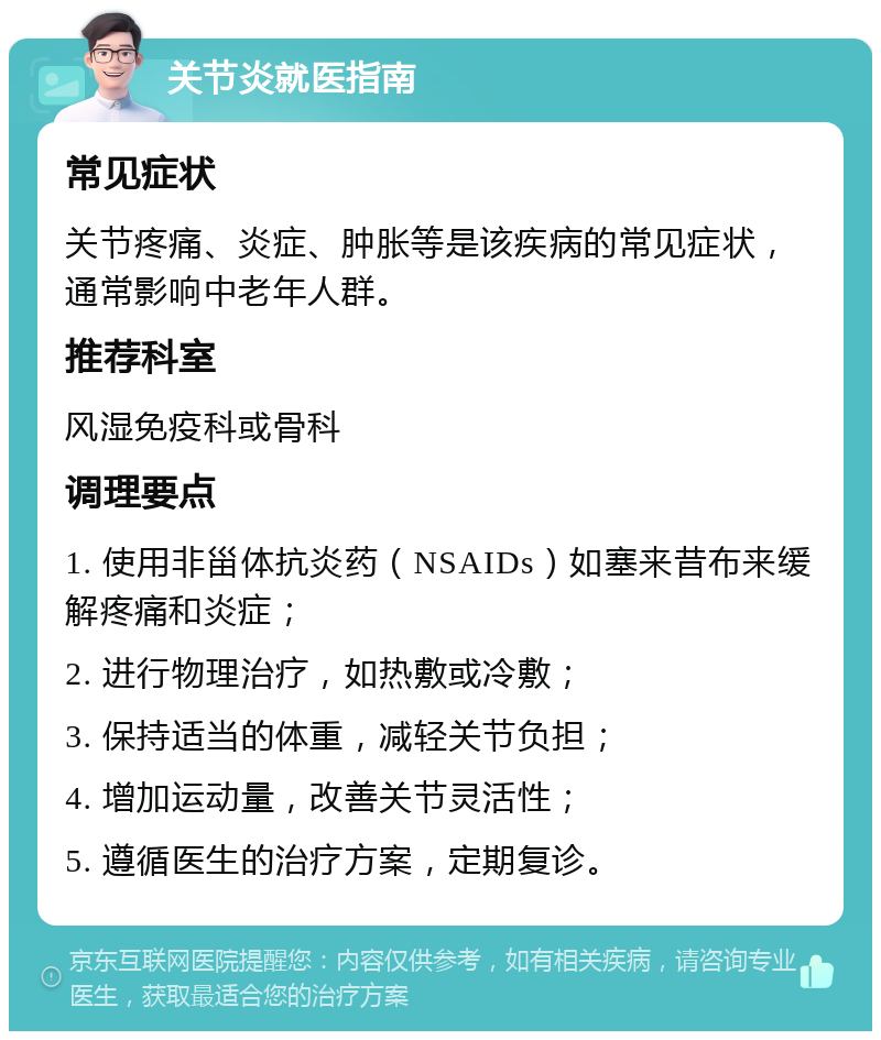 关节炎就医指南 常见症状 关节疼痛、炎症、肿胀等是该疾病的常见症状，通常影响中老年人群。 推荐科室 风湿免疫科或骨科 调理要点 1. 使用非甾体抗炎药（NSAIDs）如塞来昔布来缓解疼痛和炎症； 2. 进行物理治疗，如热敷或冷敷； 3. 保持适当的体重，减轻关节负担； 4. 增加运动量，改善关节灵活性； 5. 遵循医生的治疗方案，定期复诊。