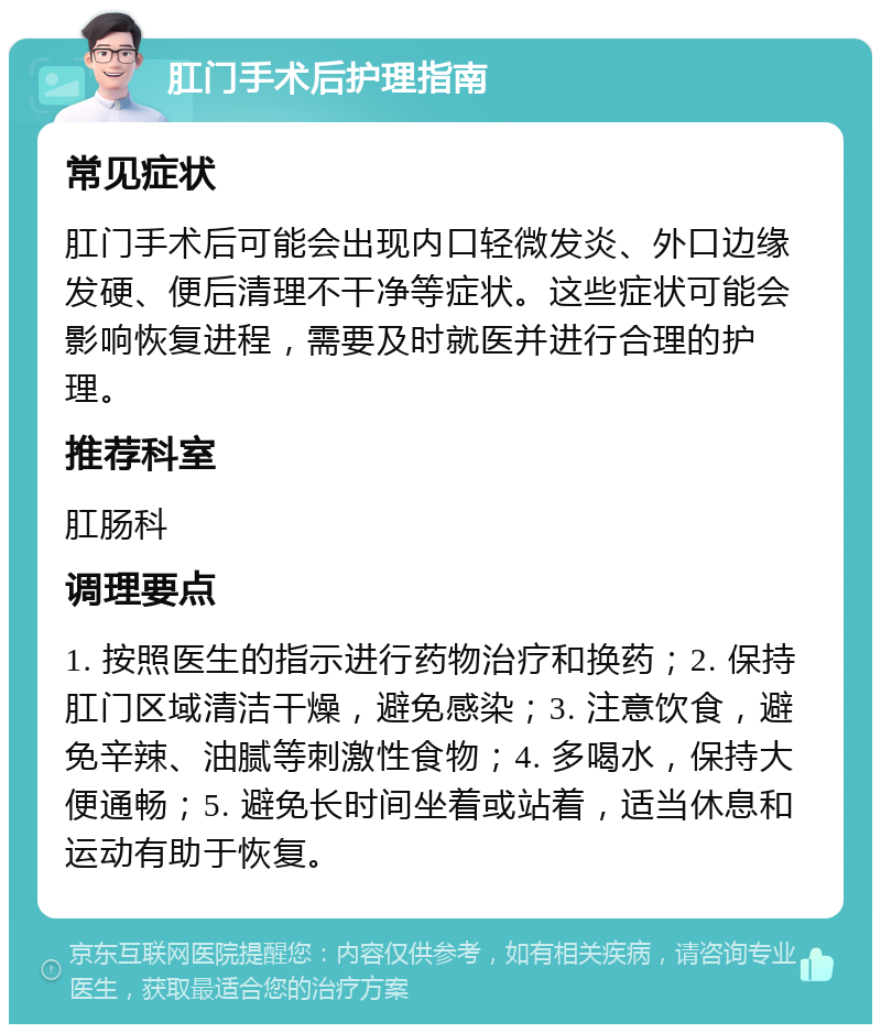 肛门手术后护理指南 常见症状 肛门手术后可能会出现内口轻微发炎、外口边缘发硬、便后清理不干净等症状。这些症状可能会影响恢复进程，需要及时就医并进行合理的护理。 推荐科室 肛肠科 调理要点 1. 按照医生的指示进行药物治疗和换药；2. 保持肛门区域清洁干燥，避免感染；3. 注意饮食，避免辛辣、油腻等刺激性食物；4. 多喝水，保持大便通畅；5. 避免长时间坐着或站着，适当休息和运动有助于恢复。