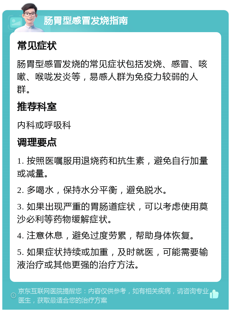 肠胃型感冒发烧指南 常见症状 肠胃型感冒发烧的常见症状包括发烧、感冒、咳嗽、喉咙发炎等，易感人群为免疫力较弱的人群。 推荐科室 内科或呼吸科 调理要点 1. 按照医嘱服用退烧药和抗生素，避免自行加量或减量。 2. 多喝水，保持水分平衡，避免脱水。 3. 如果出现严重的胃肠道症状，可以考虑使用莫沙必利等药物缓解症状。 4. 注意休息，避免过度劳累，帮助身体恢复。 5. 如果症状持续或加重，及时就医，可能需要输液治疗或其他更强的治疗方法。