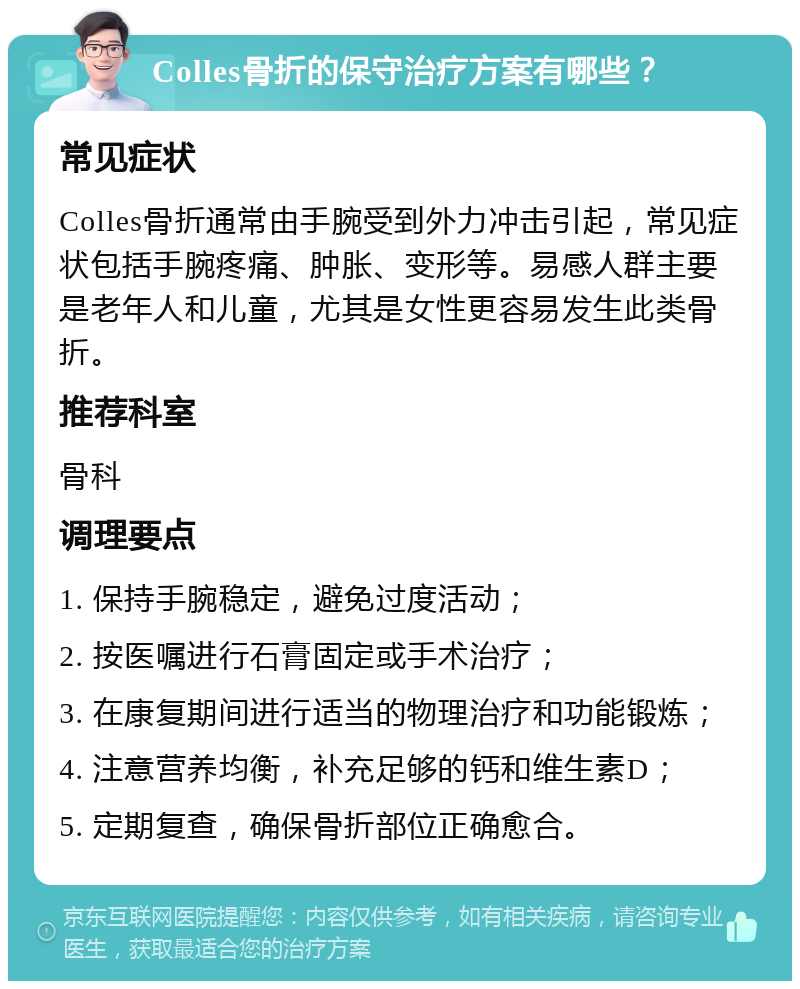 Colles骨折的保守治疗方案有哪些？ 常见症状 Colles骨折通常由手腕受到外力冲击引起，常见症状包括手腕疼痛、肿胀、变形等。易感人群主要是老年人和儿童，尤其是女性更容易发生此类骨折。 推荐科室 骨科 调理要点 1. 保持手腕稳定，避免过度活动； 2. 按医嘱进行石膏固定或手术治疗； 3. 在康复期间进行适当的物理治疗和功能锻炼； 4. 注意营养均衡，补充足够的钙和维生素D； 5. 定期复查，确保骨折部位正确愈合。