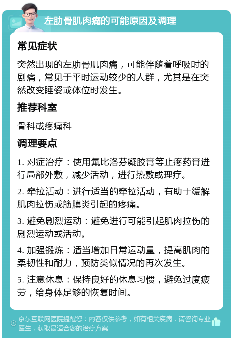 左肋骨肌肉痛的可能原因及调理 常见症状 突然出现的左肋骨肌肉痛，可能伴随着呼吸时的剧痛，常见于平时运动较少的人群，尤其是在突然改变睡姿或体位时发生。 推荐科室 骨科或疼痛科 调理要点 1. 对症治疗：使用氟比洛芬凝胶膏等止疼药膏进行局部外敷，减少活动，进行热敷或理疗。 2. 牵拉活动：进行适当的牵拉活动，有助于缓解肌肉拉伤或筋膜炎引起的疼痛。 3. 避免剧烈运动：避免进行可能引起肌肉拉伤的剧烈运动或活动。 4. 加强锻炼：适当增加日常运动量，提高肌肉的柔韧性和耐力，预防类似情况的再次发生。 5. 注意休息：保持良好的休息习惯，避免过度疲劳，给身体足够的恢复时间。