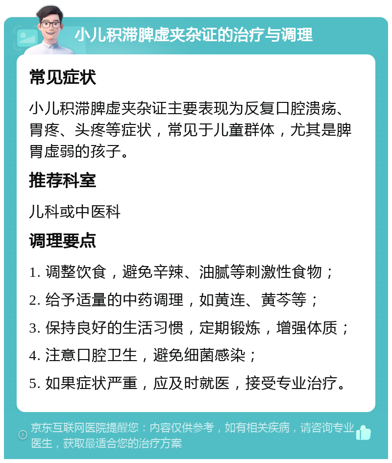 小儿积滞脾虚夹杂证的治疗与调理 常见症状 小儿积滞脾虚夹杂证主要表现为反复口腔溃疡、胃疼、头疼等症状，常见于儿童群体，尤其是脾胃虚弱的孩子。 推荐科室 儿科或中医科 调理要点 1. 调整饮食，避免辛辣、油腻等刺激性食物； 2. 给予适量的中药调理，如黄连、黄芩等； 3. 保持良好的生活习惯，定期锻炼，增强体质； 4. 注意口腔卫生，避免细菌感染； 5. 如果症状严重，应及时就医，接受专业治疗。