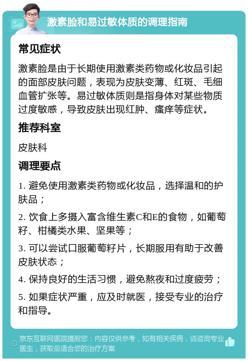 激素脸和易过敏体质的调理指南 常见症状 激素脸是由于长期使用激素类药物或化妆品引起的面部皮肤问题，表现为皮肤变薄、红斑、毛细血管扩张等。易过敏体质则是指身体对某些物质过度敏感，导致皮肤出现红肿、瘙痒等症状。 推荐科室 皮肤科 调理要点 1. 避免使用激素类药物或化妆品，选择温和的护肤品； 2. 饮食上多摄入富含维生素C和E的食物，如葡萄籽、柑橘类水果、坚果等； 3. 可以尝试口服葡萄籽片，长期服用有助于改善皮肤状态； 4. 保持良好的生活习惯，避免熬夜和过度疲劳； 5. 如果症状严重，应及时就医，接受专业的治疗和指导。