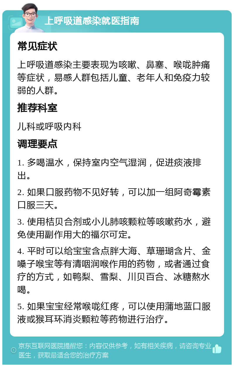 上呼吸道感染就医指南 常见症状 上呼吸道感染主要表现为咳嗽、鼻塞、喉咙肿痛等症状，易感人群包括儿童、老年人和免疫力较弱的人群。 推荐科室 儿科或呼吸内科 调理要点 1. 多喝温水，保持室内空气湿润，促进痰液排出。 2. 如果口服药物不见好转，可以加一组阿奇霉素口服三天。 3. 使用桔贝合剂或小儿肺咳颗粒等咳嗽药水，避免使用副作用大的福尔可定。 4. 平时可以给宝宝含点胖大海、草珊瑚含片、金嗓子喉宝等有清咽润喉作用的药物，或者通过食疗的方式，如鸭梨、雪梨、川贝百合、冰糖熬水喝。 5. 如果宝宝经常喉咙红疼，可以使用蒲地蓝口服液或猴耳环消炎颗粒等药物进行治疗。