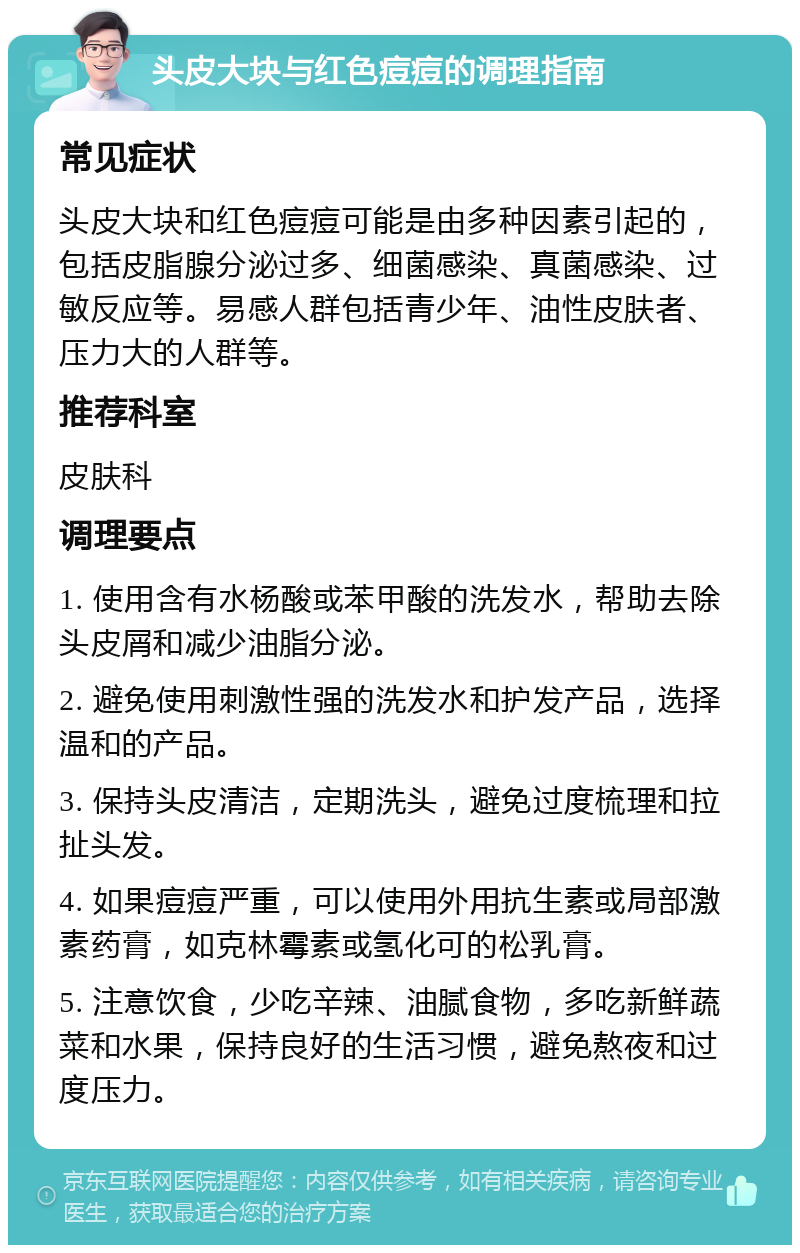 头皮大块与红色痘痘的调理指南 常见症状 头皮大块和红色痘痘可能是由多种因素引起的，包括皮脂腺分泌过多、细菌感染、真菌感染、过敏反应等。易感人群包括青少年、油性皮肤者、压力大的人群等。 推荐科室 皮肤科 调理要点 1. 使用含有水杨酸或苯甲酸的洗发水，帮助去除头皮屑和减少油脂分泌。 2. 避免使用刺激性强的洗发水和护发产品，选择温和的产品。 3. 保持头皮清洁，定期洗头，避免过度梳理和拉扯头发。 4. 如果痘痘严重，可以使用外用抗生素或局部激素药膏，如克林霉素或氢化可的松乳膏。 5. 注意饮食，少吃辛辣、油腻食物，多吃新鲜蔬菜和水果，保持良好的生活习惯，避免熬夜和过度压力。