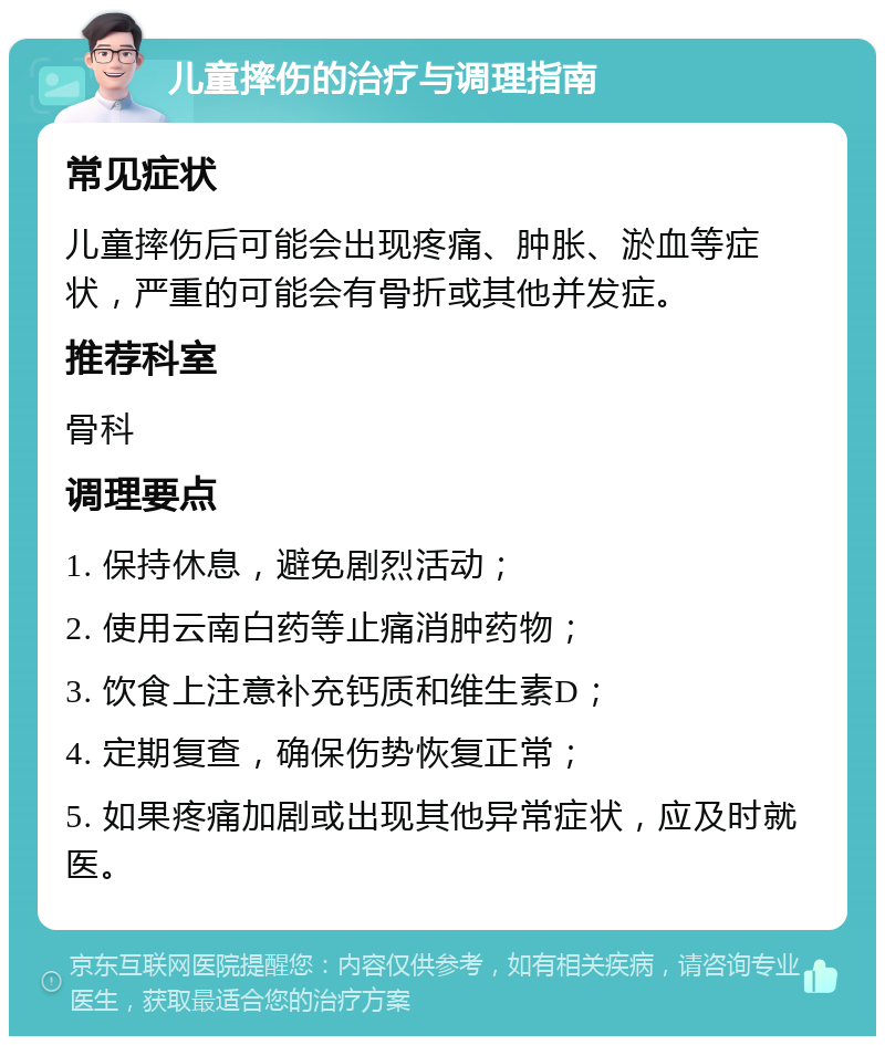 儿童摔伤的治疗与调理指南 常见症状 儿童摔伤后可能会出现疼痛、肿胀、淤血等症状，严重的可能会有骨折或其他并发症。 推荐科室 骨科 调理要点 1. 保持休息，避免剧烈活动； 2. 使用云南白药等止痛消肿药物； 3. 饮食上注意补充钙质和维生素D； 4. 定期复查，确保伤势恢复正常； 5. 如果疼痛加剧或出现其他异常症状，应及时就医。