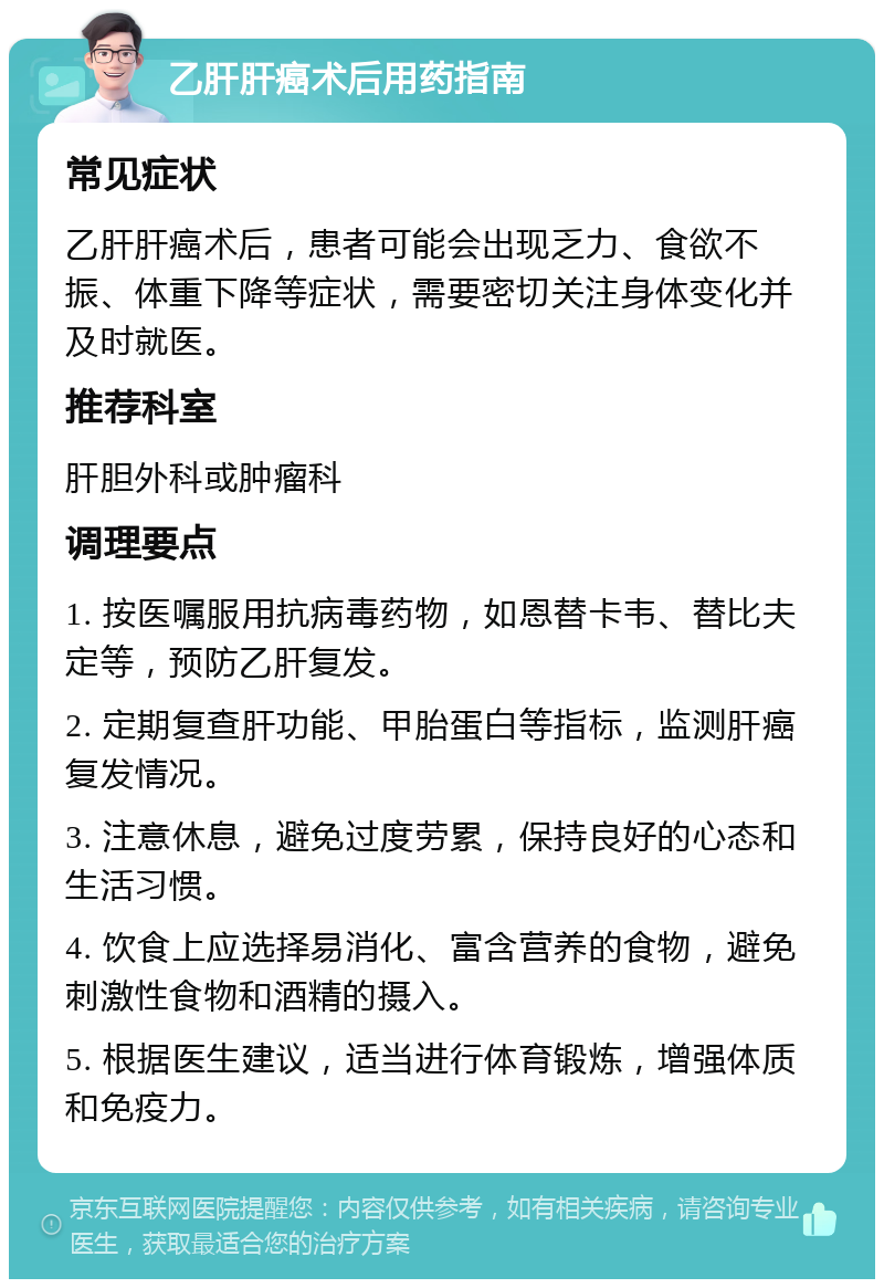 乙肝肝癌术后用药指南 常见症状 乙肝肝癌术后，患者可能会出现乏力、食欲不振、体重下降等症状，需要密切关注身体变化并及时就医。 推荐科室 肝胆外科或肿瘤科 调理要点 1. 按医嘱服用抗病毒药物，如恩替卡韦、替比夫定等，预防乙肝复发。 2. 定期复查肝功能、甲胎蛋白等指标，监测肝癌复发情况。 3. 注意休息，避免过度劳累，保持良好的心态和生活习惯。 4. 饮食上应选择易消化、富含营养的食物，避免刺激性食物和酒精的摄入。 5. 根据医生建议，适当进行体育锻炼，增强体质和免疫力。