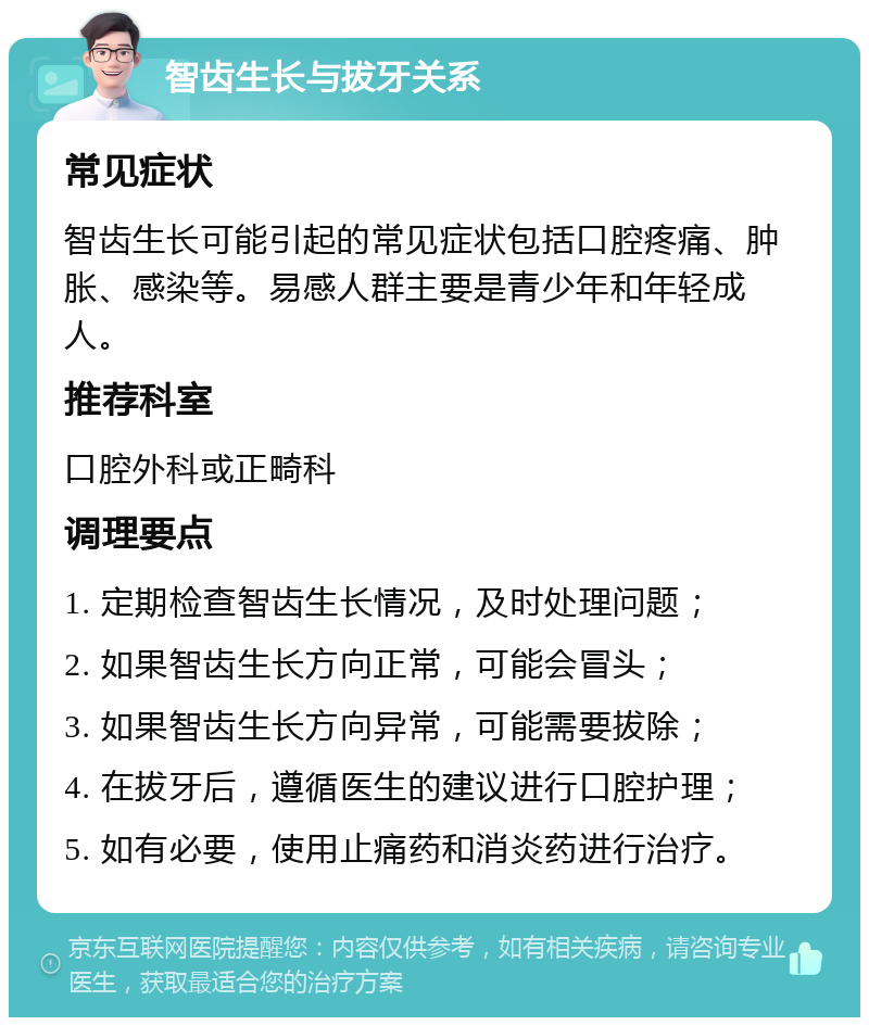 智齿生长与拔牙关系 常见症状 智齿生长可能引起的常见症状包括口腔疼痛、肿胀、感染等。易感人群主要是青少年和年轻成人。 推荐科室 口腔外科或正畸科 调理要点 1. 定期检查智齿生长情况，及时处理问题； 2. 如果智齿生长方向正常，可能会冒头； 3. 如果智齿生长方向异常，可能需要拔除； 4. 在拔牙后，遵循医生的建议进行口腔护理； 5. 如有必要，使用止痛药和消炎药进行治疗。