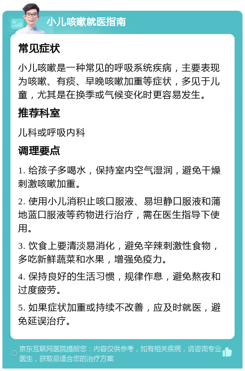 小儿咳嗽就医指南 常见症状 小儿咳嗽是一种常见的呼吸系统疾病，主要表现为咳嗽、有痰、早晚咳嗽加重等症状，多见于儿童，尤其是在换季或气候变化时更容易发生。 推荐科室 儿科或呼吸内科 调理要点 1. 给孩子多喝水，保持室内空气湿润，避免干燥刺激咳嗽加重。 2. 使用小儿消积止咳口服液、易坦静口服液和蒲地蓝口服液等药物进行治疗，需在医生指导下使用。 3. 饮食上要清淡易消化，避免辛辣刺激性食物，多吃新鲜蔬菜和水果，增强免疫力。 4. 保持良好的生活习惯，规律作息，避免熬夜和过度疲劳。 5. 如果症状加重或持续不改善，应及时就医，避免延误治疗。