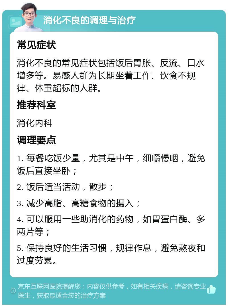 消化不良的调理与治疗 常见症状 消化不良的常见症状包括饭后胃胀、反流、口水增多等。易感人群为长期坐着工作、饮食不规律、体重超标的人群。 推荐科室 消化内科 调理要点 1. 每餐吃饭少量，尤其是中午，细嚼慢咽，避免饭后直接坐卧； 2. 饭后适当活动，散步； 3. 减少高脂、高糖食物的摄入； 4. 可以服用一些助消化的药物，如胃蛋白酶、多两片等； 5. 保持良好的生活习惯，规律作息，避免熬夜和过度劳累。