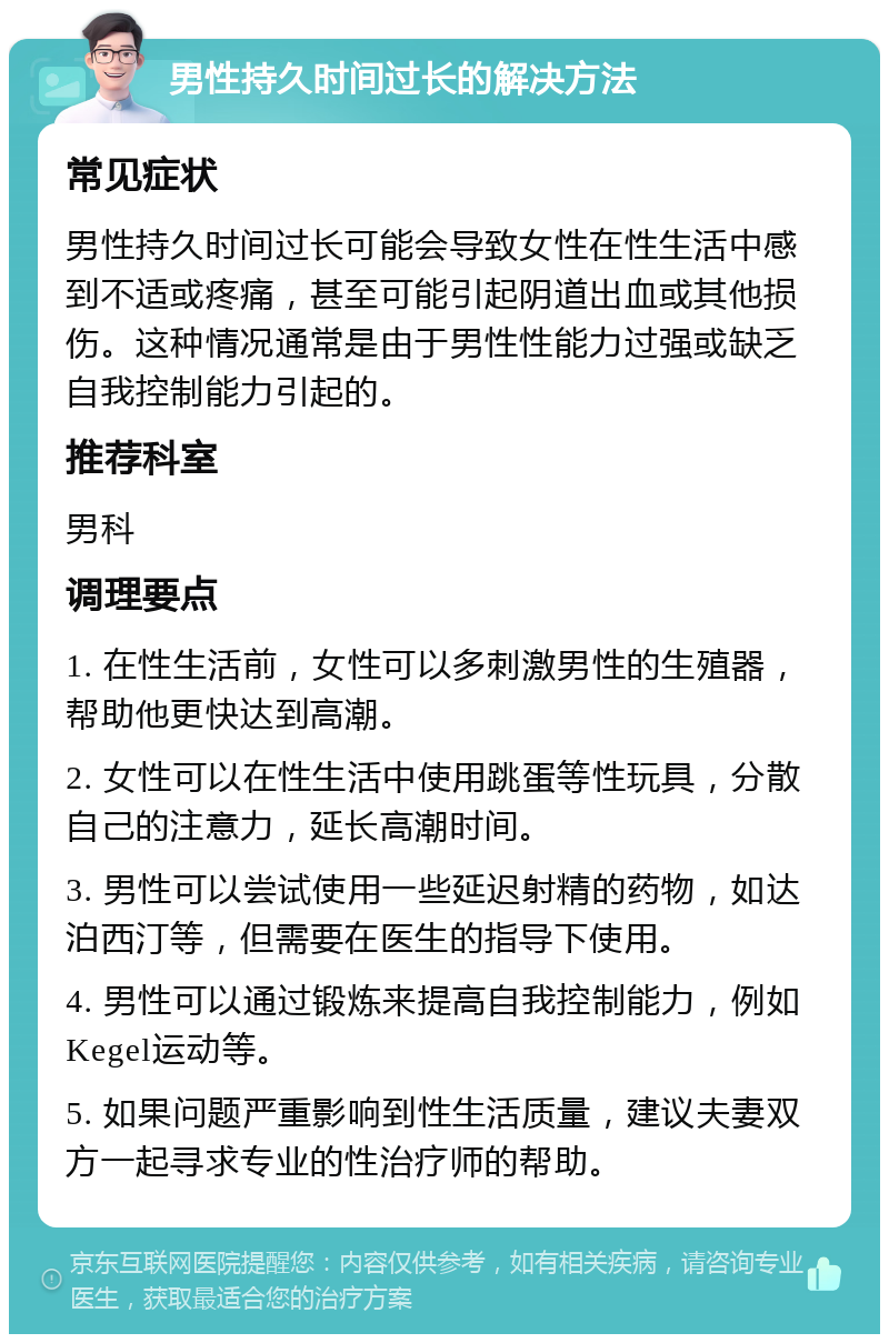 男性持久时间过长的解决方法 常见症状 男性持久时间过长可能会导致女性在性生活中感到不适或疼痛，甚至可能引起阴道出血或其他损伤。这种情况通常是由于男性性能力过强或缺乏自我控制能力引起的。 推荐科室 男科 调理要点 1. 在性生活前，女性可以多刺激男性的生殖器，帮助他更快达到高潮。 2. 女性可以在性生活中使用跳蛋等性玩具，分散自己的注意力，延长高潮时间。 3. 男性可以尝试使用一些延迟射精的药物，如达泊西汀等，但需要在医生的指导下使用。 4. 男性可以通过锻炼来提高自我控制能力，例如Kegel运动等。 5. 如果问题严重影响到性生活质量，建议夫妻双方一起寻求专业的性治疗师的帮助。