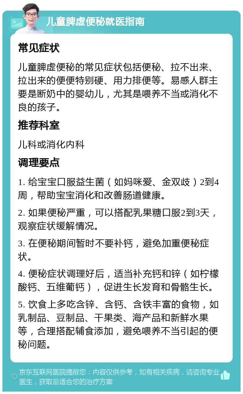 儿童脾虚便秘就医指南 常见症状 儿童脾虚便秘的常见症状包括便秘、拉不出来、拉出来的便便特别硬、用力排便等。易感人群主要是断奶中的婴幼儿，尤其是喂养不当或消化不良的孩子。 推荐科室 儿科或消化内科 调理要点 1. 给宝宝口服益生菌（如妈咪爱、金双歧）2到4周，帮助宝宝消化和改善肠道健康。 2. 如果便秘严重，可以搭配乳果糖口服2到3天，观察症状缓解情况。 3. 在便秘期间暂时不要补钙，避免加重便秘症状。 4. 便秘症状调理好后，适当补充钙和锌（如柠檬酸钙、五维葡钙），促进生长发育和骨骼生长。 5. 饮食上多吃含锌、含钙、含铁丰富的食物，如乳制品、豆制品、干果类、海产品和新鲜水果等，合理搭配辅食添加，避免喂养不当引起的便秘问题。