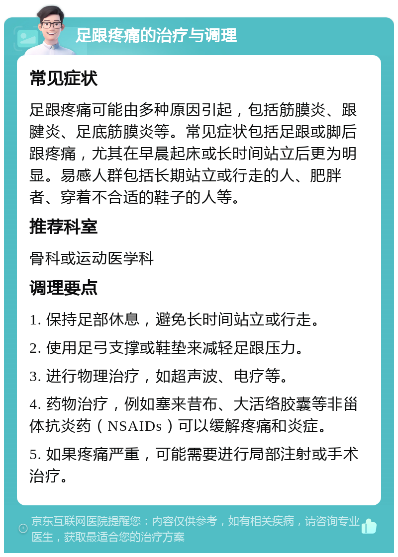 足跟疼痛的治疗与调理 常见症状 足跟疼痛可能由多种原因引起，包括筋膜炎、跟腱炎、足底筋膜炎等。常见症状包括足跟或脚后跟疼痛，尤其在早晨起床或长时间站立后更为明显。易感人群包括长期站立或行走的人、肥胖者、穿着不合适的鞋子的人等。 推荐科室 骨科或运动医学科 调理要点 1. 保持足部休息，避免长时间站立或行走。 2. 使用足弓支撑或鞋垫来减轻足跟压力。 3. 进行物理治疗，如超声波、电疗等。 4. 药物治疗，例如塞来昔布、大活络胶囊等非甾体抗炎药（NSAIDs）可以缓解疼痛和炎症。 5. 如果疼痛严重，可能需要进行局部注射或手术治疗。