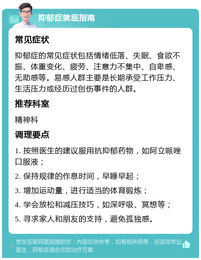 抑郁症就医指南 常见症状 抑郁症的常见症状包括情绪低落、失眠、食欲不振、体重变化、疲劳、注意力不集中、自卑感、无助感等。易感人群主要是长期承受工作压力、生活压力或经历过创伤事件的人群。 推荐科室 精神科 调理要点 1. 按照医生的建议服用抗抑郁药物，如阿立哌唑口服液； 2. 保持规律的作息时间，早睡早起； 3. 增加运动量，进行适当的体育锻炼； 4. 学会放松和减压技巧，如深呼吸、冥想等； 5. 寻求家人和朋友的支持，避免孤独感。