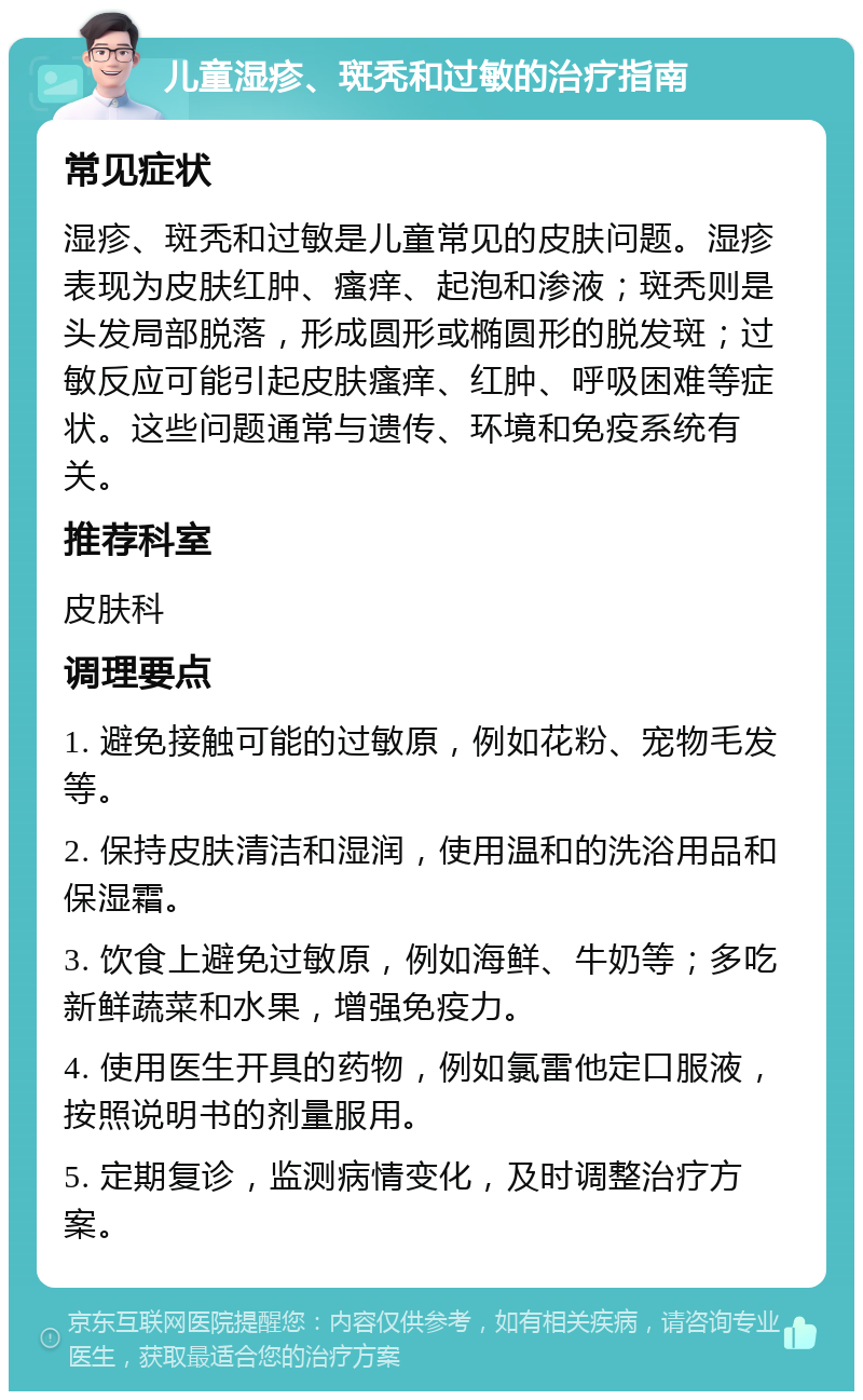 儿童湿疹、斑秃和过敏的治疗指南 常见症状 湿疹、斑秃和过敏是儿童常见的皮肤问题。湿疹表现为皮肤红肿、瘙痒、起泡和渗液；斑秃则是头发局部脱落，形成圆形或椭圆形的脱发斑；过敏反应可能引起皮肤瘙痒、红肿、呼吸困难等症状。这些问题通常与遗传、环境和免疫系统有关。 推荐科室 皮肤科 调理要点 1. 避免接触可能的过敏原，例如花粉、宠物毛发等。 2. 保持皮肤清洁和湿润，使用温和的洗浴用品和保湿霜。 3. 饮食上避免过敏原，例如海鲜、牛奶等；多吃新鲜蔬菜和水果，增强免疫力。 4. 使用医生开具的药物，例如氯雷他定口服液，按照说明书的剂量服用。 5. 定期复诊，监测病情变化，及时调整治疗方案。