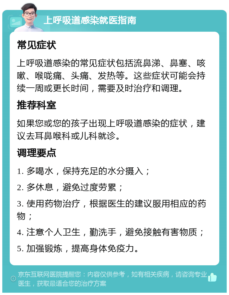 上呼吸道感染就医指南 常见症状 上呼吸道感染的常见症状包括流鼻涕、鼻塞、咳嗽、喉咙痛、头痛、发热等。这些症状可能会持续一周或更长时间，需要及时治疗和调理。 推荐科室 如果您或您的孩子出现上呼吸道感染的症状，建议去耳鼻喉科或儿科就诊。 调理要点 1. 多喝水，保持充足的水分摄入； 2. 多休息，避免过度劳累； 3. 使用药物治疗，根据医生的建议服用相应的药物； 4. 注意个人卫生，勤洗手，避免接触有害物质； 5. 加强锻炼，提高身体免疫力。