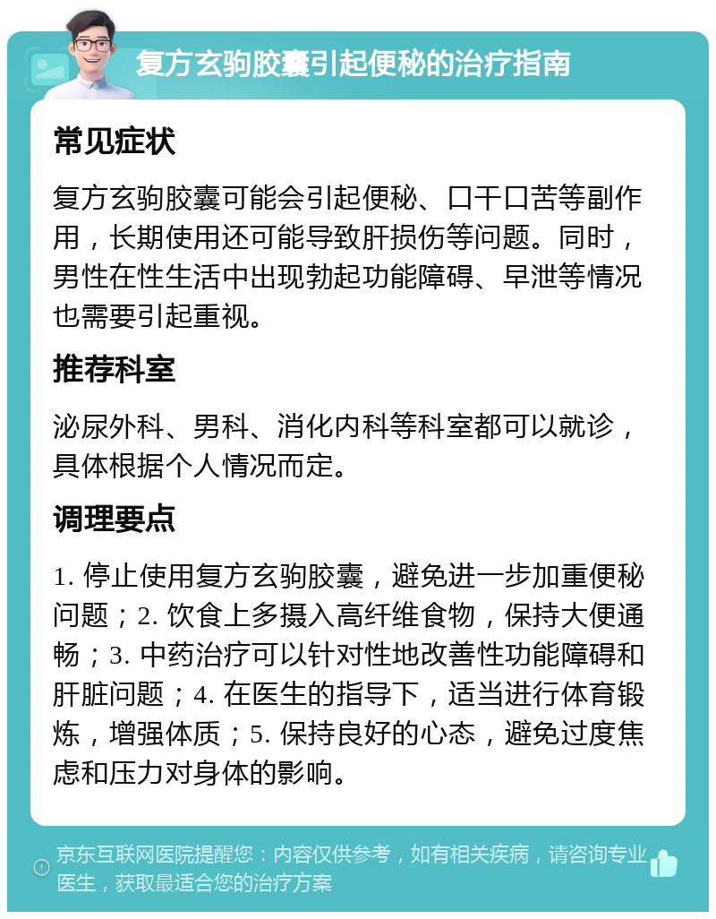 复方玄驹胶囊引起便秘的治疗指南 常见症状 复方玄驹胶囊可能会引起便秘、口干口苦等副作用，长期使用还可能导致肝损伤等问题。同时，男性在性生活中出现勃起功能障碍、早泄等情况也需要引起重视。 推荐科室 泌尿外科、男科、消化内科等科室都可以就诊，具体根据个人情况而定。 调理要点 1. 停止使用复方玄驹胶囊，避免进一步加重便秘问题；2. 饮食上多摄入高纤维食物，保持大便通畅；3. 中药治疗可以针对性地改善性功能障碍和肝脏问题；4. 在医生的指导下，适当进行体育锻炼，增强体质；5. 保持良好的心态，避免过度焦虑和压力对身体的影响。