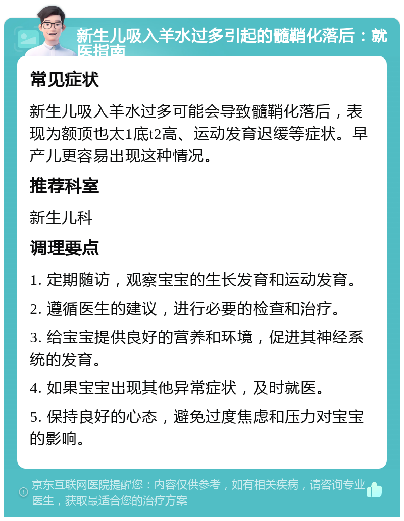 新生儿吸入羊水过多引起的髓鞘化落后：就医指南 常见症状 新生儿吸入羊水过多可能会导致髓鞘化落后，表现为额顶也太1底t2高、运动发育迟缓等症状。早产儿更容易出现这种情况。 推荐科室 新生儿科 调理要点 1. 定期随访，观察宝宝的生长发育和运动发育。 2. 遵循医生的建议，进行必要的检查和治疗。 3. 给宝宝提供良好的营养和环境，促进其神经系统的发育。 4. 如果宝宝出现其他异常症状，及时就医。 5. 保持良好的心态，避免过度焦虑和压力对宝宝的影响。