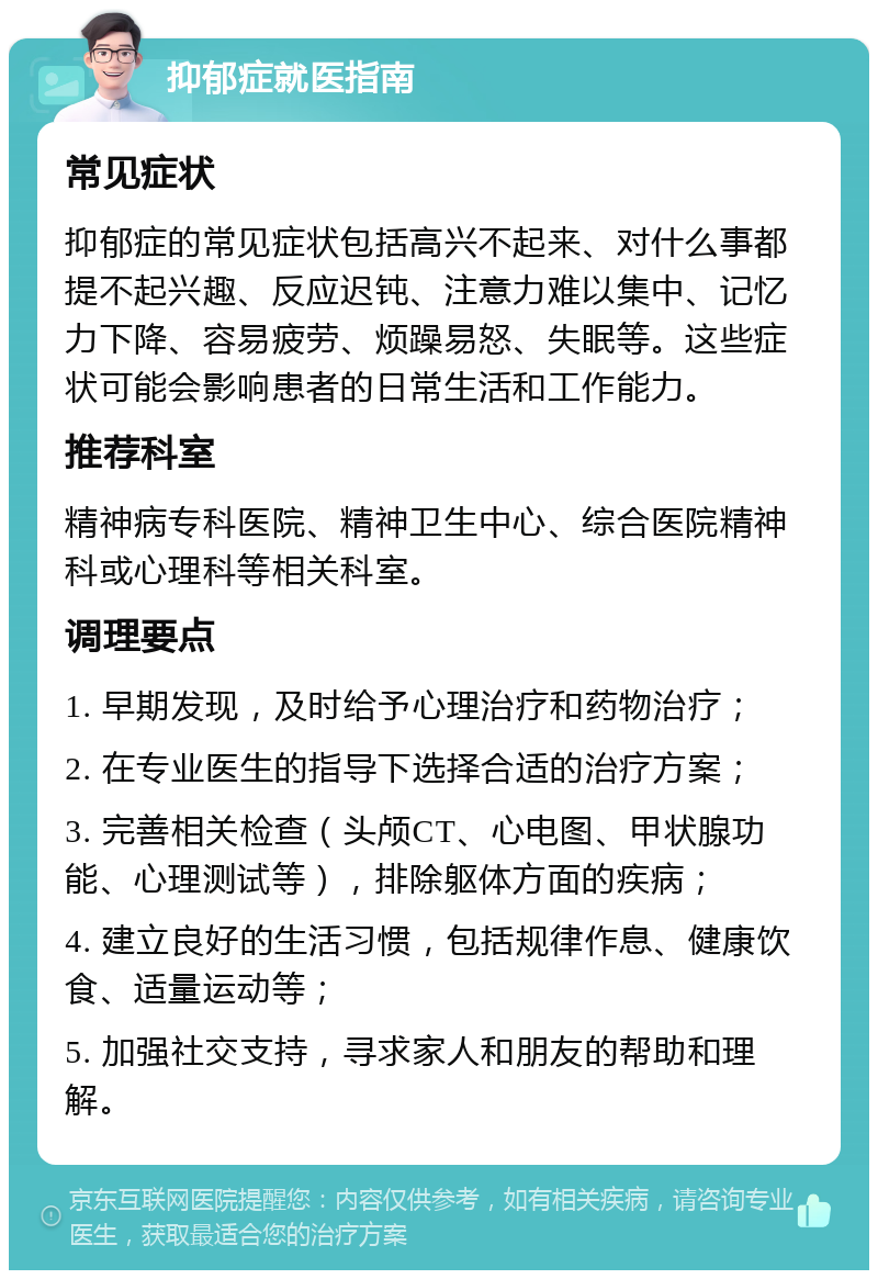 抑郁症就医指南 常见症状 抑郁症的常见症状包括高兴不起来、对什么事都提不起兴趣、反应迟钝、注意力难以集中、记忆力下降、容易疲劳、烦躁易怒、失眠等。这些症状可能会影响患者的日常生活和工作能力。 推荐科室 精神病专科医院、精神卫生中心、综合医院精神科或心理科等相关科室。 调理要点 1. 早期发现，及时给予心理治疗和药物治疗； 2. 在专业医生的指导下选择合适的治疗方案； 3. 完善相关检查（头颅CT、心电图、甲状腺功能、心理测试等），排除躯体方面的疾病； 4. 建立良好的生活习惯，包括规律作息、健康饮食、适量运动等； 5. 加强社交支持，寻求家人和朋友的帮助和理解。