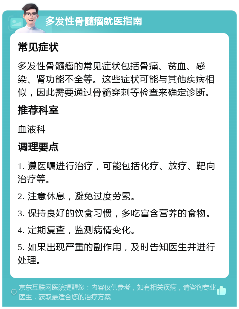 多发性骨髓瘤就医指南 常见症状 多发性骨髓瘤的常见症状包括骨痛、贫血、感染、肾功能不全等。这些症状可能与其他疾病相似，因此需要通过骨髓穿刺等检查来确定诊断。 推荐科室 血液科 调理要点 1. 遵医嘱进行治疗，可能包括化疗、放疗、靶向治疗等。 2. 注意休息，避免过度劳累。 3. 保持良好的饮食习惯，多吃富含营养的食物。 4. 定期复查，监测病情变化。 5. 如果出现严重的副作用，及时告知医生并进行处理。