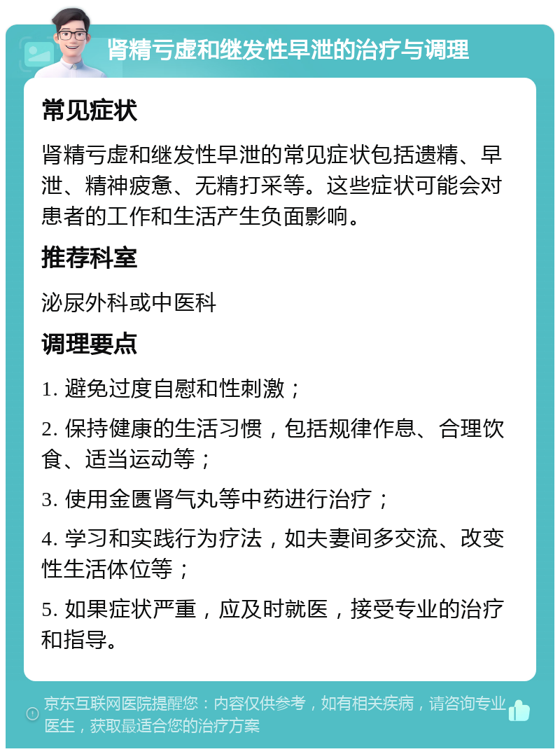 肾精亏虚和继发性早泄的治疗与调理 常见症状 肾精亏虚和继发性早泄的常见症状包括遗精、早泄、精神疲惫、无精打采等。这些症状可能会对患者的工作和生活产生负面影响。 推荐科室 泌尿外科或中医科 调理要点 1. 避免过度自慰和性刺激； 2. 保持健康的生活习惯，包括规律作息、合理饮食、适当运动等； 3. 使用金匮肾气丸等中药进行治疗； 4. 学习和实践行为疗法，如夫妻间多交流、改变性生活体位等； 5. 如果症状严重，应及时就医，接受专业的治疗和指导。