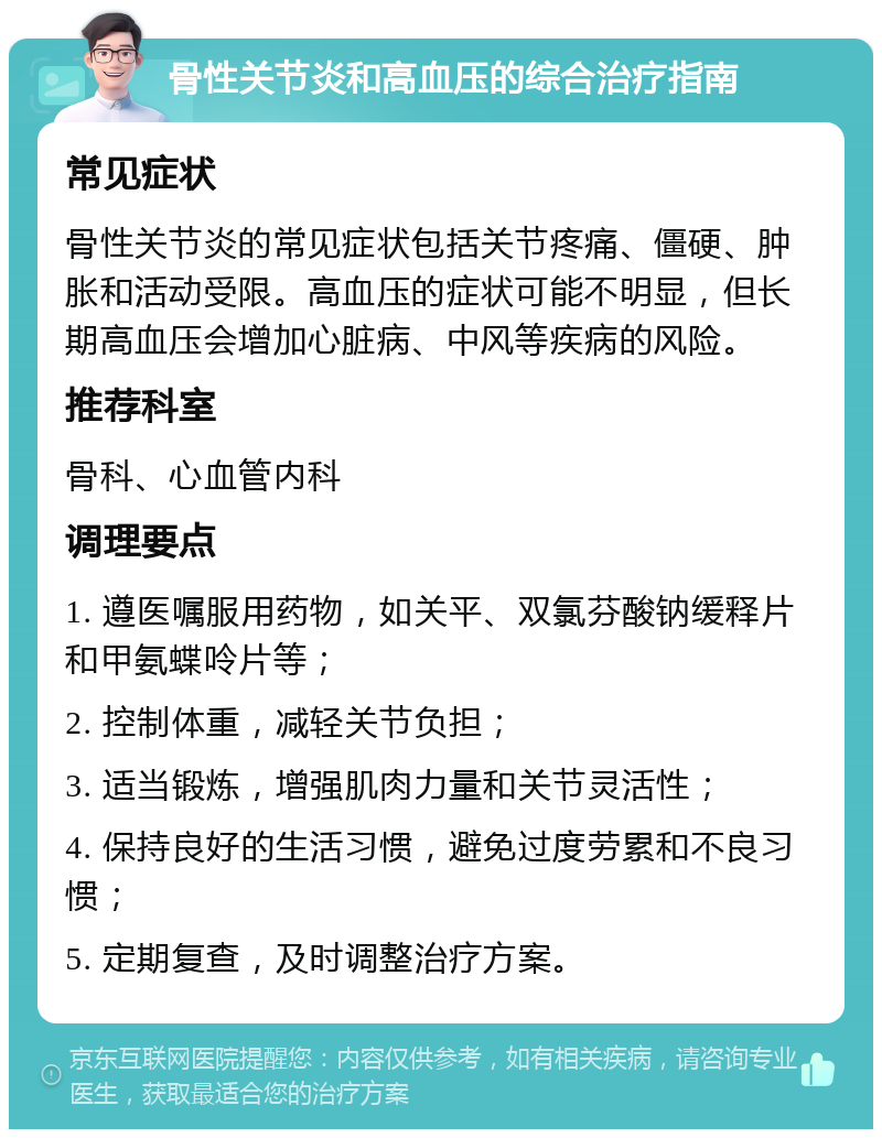 骨性关节炎和高血压的综合治疗指南 常见症状 骨性关节炎的常见症状包括关节疼痛、僵硬、肿胀和活动受限。高血压的症状可能不明显，但长期高血压会增加心脏病、中风等疾病的风险。 推荐科室 骨科、心血管内科 调理要点 1. 遵医嘱服用药物，如关平、双氯芬酸钠缓释片和甲氨蝶呤片等； 2. 控制体重，减轻关节负担； 3. 适当锻炼，增强肌肉力量和关节灵活性； 4. 保持良好的生活习惯，避免过度劳累和不良习惯； 5. 定期复查，及时调整治疗方案。