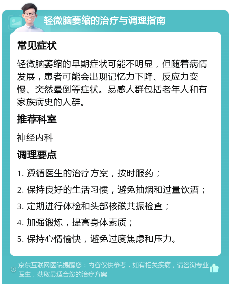 轻微脑萎缩的治疗与调理指南 常见症状 轻微脑萎缩的早期症状可能不明显，但随着病情发展，患者可能会出现记忆力下降、反应力变慢、突然晕倒等症状。易感人群包括老年人和有家族病史的人群。 推荐科室 神经内科 调理要点 1. 遵循医生的治疗方案，按时服药； 2. 保持良好的生活习惯，避免抽烟和过量饮酒； 3. 定期进行体检和头部核磁共振检查； 4. 加强锻炼，提高身体素质； 5. 保持心情愉快，避免过度焦虑和压力。