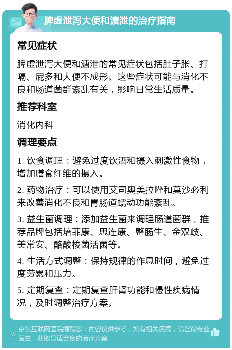 脾虚泄泻大便和溏泄的治疗指南 常见症状 脾虚泄泻大便和溏泄的常见症状包括肚子胀、打嗝、屁多和大便不成形。这些症状可能与消化不良和肠道菌群紊乱有关，影响日常生活质量。 推荐科室 消化内科 调理要点 1. 饮食调理：避免过度饮酒和摄入刺激性食物，增加膳食纤维的摄入。 2. 药物治疗：可以使用艾司奥美拉唑和莫沙必利来改善消化不良和胃肠道蠕动功能紊乱。 3. 益生菌调理：添加益生菌来调理肠道菌群，推荐品牌包括培菲康、思连康、整肠生、金双歧、美常安、酪酸梭菌活菌等。 4. 生活方式调整：保持规律的作息时间，避免过度劳累和压力。 5. 定期复查：定期复查肝肾功能和慢性疾病情况，及时调整治疗方案。