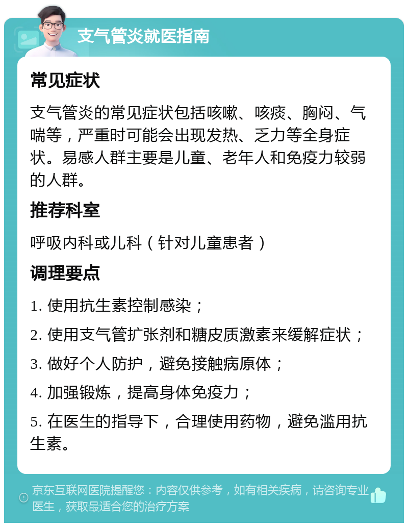 支气管炎就医指南 常见症状 支气管炎的常见症状包括咳嗽、咳痰、胸闷、气喘等，严重时可能会出现发热、乏力等全身症状。易感人群主要是儿童、老年人和免疫力较弱的人群。 推荐科室 呼吸内科或儿科（针对儿童患者） 调理要点 1. 使用抗生素控制感染； 2. 使用支气管扩张剂和糖皮质激素来缓解症状； 3. 做好个人防护，避免接触病原体； 4. 加强锻炼，提高身体免疫力； 5. 在医生的指导下，合理使用药物，避免滥用抗生素。