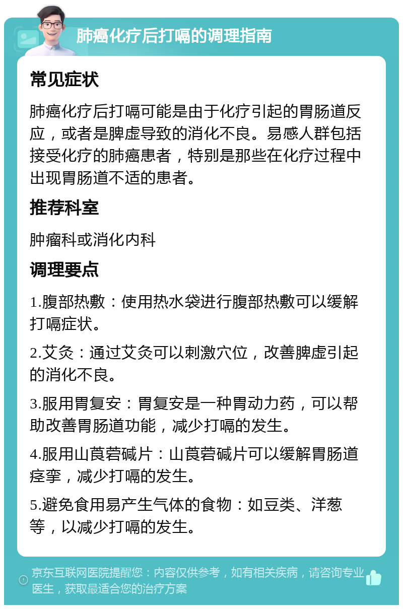 肺癌化疗后打嗝的调理指南 常见症状 肺癌化疗后打嗝可能是由于化疗引起的胃肠道反应，或者是脾虚导致的消化不良。易感人群包括接受化疗的肺癌患者，特别是那些在化疗过程中出现胃肠道不适的患者。 推荐科室 肿瘤科或消化内科 调理要点 1.腹部热敷：使用热水袋进行腹部热敷可以缓解打嗝症状。 2.艾灸：通过艾灸可以刺激穴位，改善脾虚引起的消化不良。 3.服用胃复安：胃复安是一种胃动力药，可以帮助改善胃肠道功能，减少打嗝的发生。 4.服用山莨菪碱片：山莨菪碱片可以缓解胃肠道痉挛，减少打嗝的发生。 5.避免食用易产生气体的食物：如豆类、洋葱等，以减少打嗝的发生。