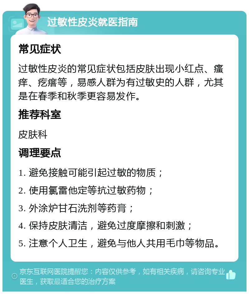 过敏性皮炎就医指南 常见症状 过敏性皮炎的常见症状包括皮肤出现小红点、瘙痒、疙瘩等，易感人群为有过敏史的人群，尤其是在春季和秋季更容易发作。 推荐科室 皮肤科 调理要点 1. 避免接触可能引起过敏的物质； 2. 使用氯雷他定等抗过敏药物； 3. 外涂炉甘石洗剂等药膏； 4. 保持皮肤清洁，避免过度摩擦和刺激； 5. 注意个人卫生，避免与他人共用毛巾等物品。