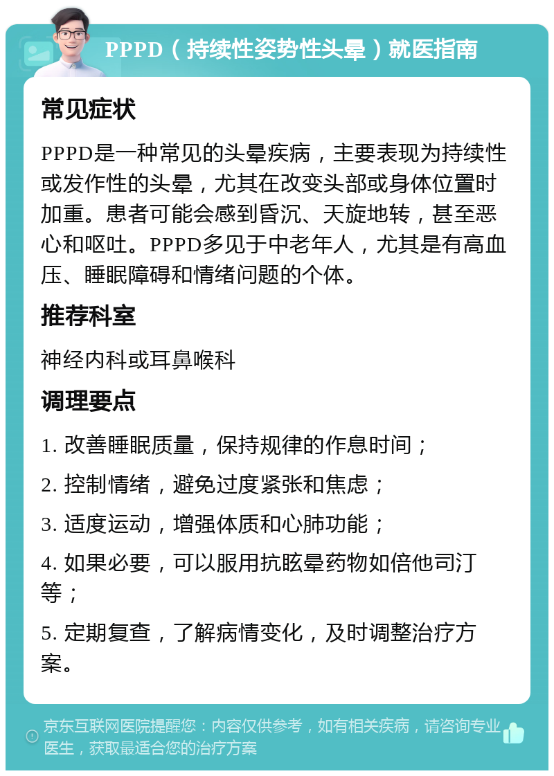 PPPD（持续性姿势性头晕）就医指南 常见症状 PPPD是一种常见的头晕疾病，主要表现为持续性或发作性的头晕，尤其在改变头部或身体位置时加重。患者可能会感到昏沉、天旋地转，甚至恶心和呕吐。PPPD多见于中老年人，尤其是有高血压、睡眠障碍和情绪问题的个体。 推荐科室 神经内科或耳鼻喉科 调理要点 1. 改善睡眠质量，保持规律的作息时间； 2. 控制情绪，避免过度紧张和焦虑； 3. 适度运动，增强体质和心肺功能； 4. 如果必要，可以服用抗眩晕药物如倍他司汀等； 5. 定期复查，了解病情变化，及时调整治疗方案。