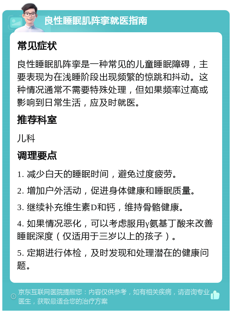 良性睡眠肌阵挛就医指南 常见症状 良性睡眠肌阵挛是一种常见的儿童睡眠障碍，主要表现为在浅睡阶段出现频繁的惊跳和抖动。这种情况通常不需要特殊处理，但如果频率过高或影响到日常生活，应及时就医。 推荐科室 儿科 调理要点 1. 减少白天的睡眠时间，避免过度疲劳。 2. 增加户外活动，促进身体健康和睡眠质量。 3. 继续补充维生素D和钙，维持骨骼健康。 4. 如果情况恶化，可以考虑服用γ氨基丁酸来改善睡眠深度（仅适用于三岁以上的孩子）。 5. 定期进行体检，及时发现和处理潜在的健康问题。