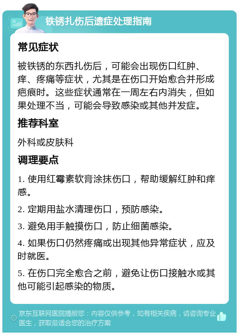 铁锈扎伤后遗症处理指南 常见症状 被铁锈的东西扎伤后，可能会出现伤口红肿、痒、疼痛等症状，尤其是在伤口开始愈合并形成疤痕时。这些症状通常在一周左右内消失，但如果处理不当，可能会导致感染或其他并发症。 推荐科室 外科或皮肤科 调理要点 1. 使用红霉素软膏涂抹伤口，帮助缓解红肿和痒感。 2. 定期用盐水清理伤口，预防感染。 3. 避免用手触摸伤口，防止细菌感染。 4. 如果伤口仍然疼痛或出现其他异常症状，应及时就医。 5. 在伤口完全愈合之前，避免让伤口接触水或其他可能引起感染的物质。