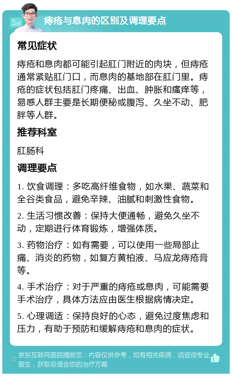 痔疮与息肉的区别及调理要点 常见症状 痔疮和息肉都可能引起肛门附近的肉块，但痔疮通常紧贴肛门口，而息肉的基地部在肛门里。痔疮的症状包括肛门疼痛、出血、肿胀和瘙痒等，易感人群主要是长期便秘或腹泻、久坐不动、肥胖等人群。 推荐科室 肛肠科 调理要点 1. 饮食调理：多吃高纤维食物，如水果、蔬菜和全谷类食品，避免辛辣、油腻和刺激性食物。 2. 生活习惯改善：保持大便通畅，避免久坐不动，定期进行体育锻炼，增强体质。 3. 药物治疗：如有需要，可以使用一些局部止痛、消炎的药物，如复方黄柏液、马应龙痔疮膏等。 4. 手术治疗：对于严重的痔疮或息肉，可能需要手术治疗，具体方法应由医生根据病情决定。 5. 心理调适：保持良好的心态，避免过度焦虑和压力，有助于预防和缓解痔疮和息肉的症状。