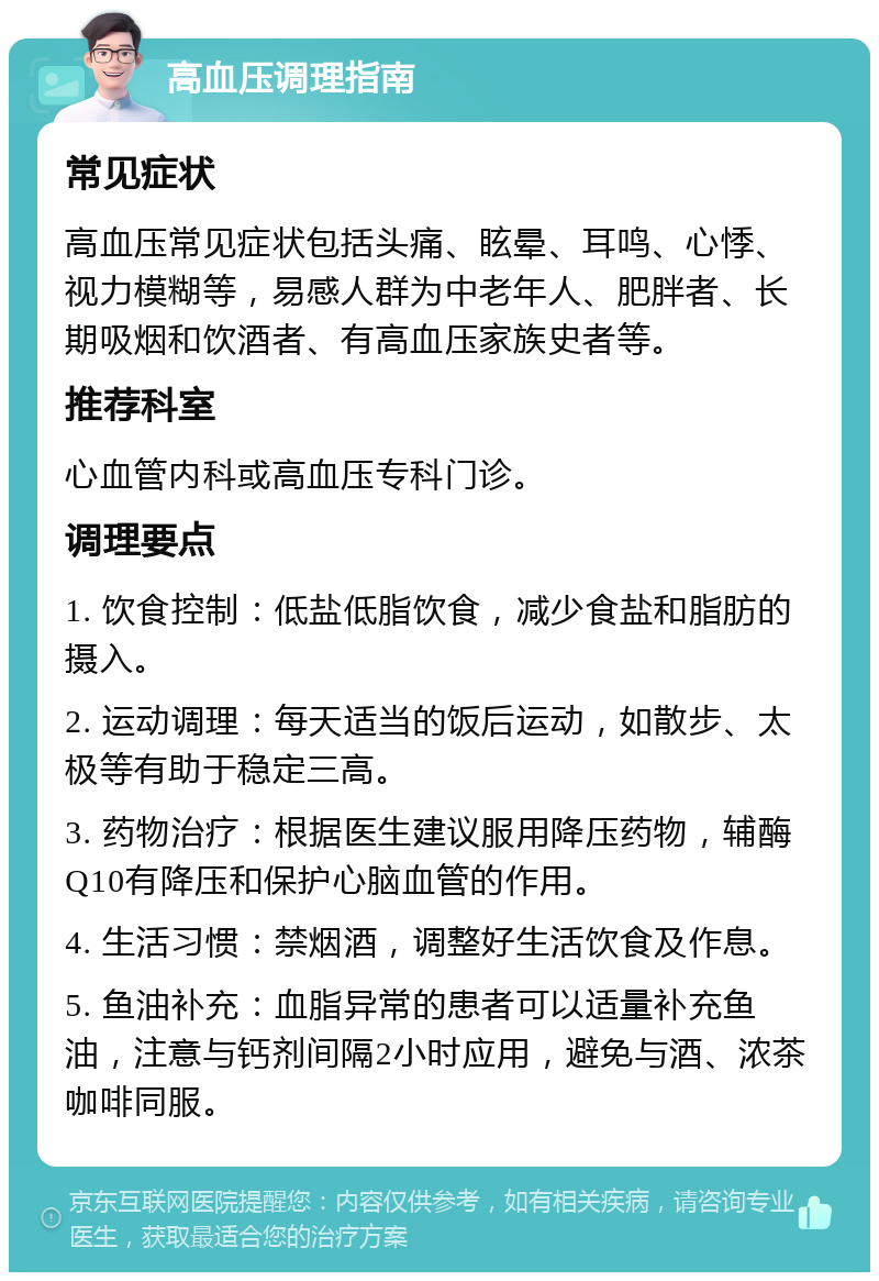 高血压调理指南 常见症状 高血压常见症状包括头痛、眩晕、耳鸣、心悸、视力模糊等，易感人群为中老年人、肥胖者、长期吸烟和饮酒者、有高血压家族史者等。 推荐科室 心血管内科或高血压专科门诊。 调理要点 1. 饮食控制：低盐低脂饮食，减少食盐和脂肪的摄入。 2. 运动调理：每天适当的饭后运动，如散步、太极等有助于稳定三高。 3. 药物治疗：根据医生建议服用降压药物，辅酶Q10有降压和保护心脑血管的作用。 4. 生活习惯：禁烟酒，调整好生活饮食及作息。 5. 鱼油补充：血脂异常的患者可以适量补充鱼油，注意与钙剂间隔2小时应用，避免与酒、浓茶咖啡同服。