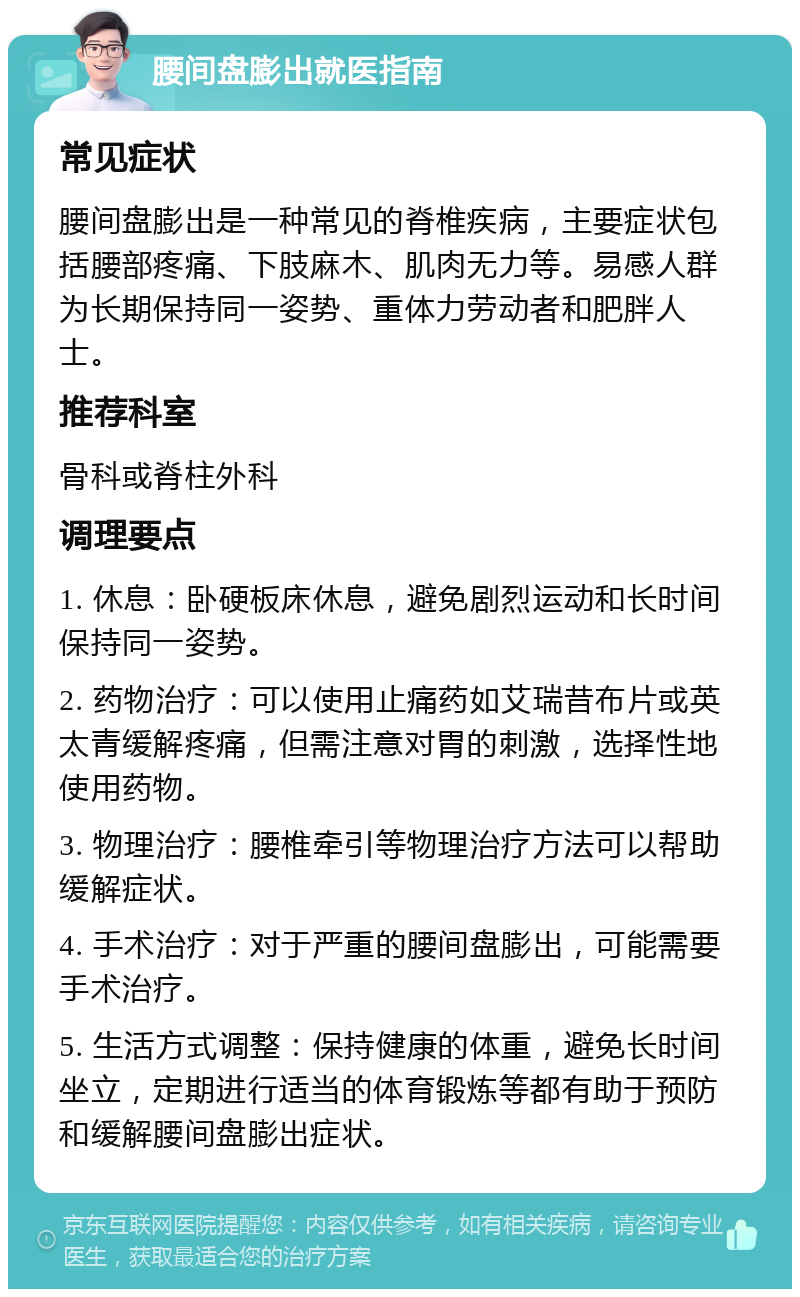 腰间盘膨出就医指南 常见症状 腰间盘膨出是一种常见的脊椎疾病，主要症状包括腰部疼痛、下肢麻木、肌肉无力等。易感人群为长期保持同一姿势、重体力劳动者和肥胖人士。 推荐科室 骨科或脊柱外科 调理要点 1. 休息：卧硬板床休息，避免剧烈运动和长时间保持同一姿势。 2. 药物治疗：可以使用止痛药如艾瑞昔布片或英太青缓解疼痛，但需注意对胃的刺激，选择性地使用药物。 3. 物理治疗：腰椎牵引等物理治疗方法可以帮助缓解症状。 4. 手术治疗：对于严重的腰间盘膨出，可能需要手术治疗。 5. 生活方式调整：保持健康的体重，避免长时间坐立，定期进行适当的体育锻炼等都有助于预防和缓解腰间盘膨出症状。