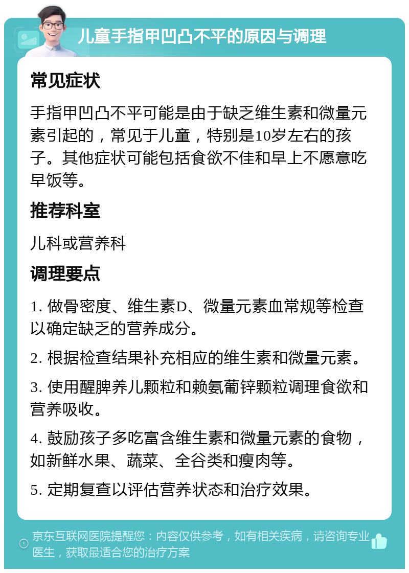 儿童手指甲凹凸不平的原因与调理 常见症状 手指甲凹凸不平可能是由于缺乏维生素和微量元素引起的，常见于儿童，特别是10岁左右的孩子。其他症状可能包括食欲不佳和早上不愿意吃早饭等。 推荐科室 儿科或营养科 调理要点 1. 做骨密度、维生素D、微量元素血常规等检查以确定缺乏的营养成分。 2. 根据检查结果补充相应的维生素和微量元素。 3. 使用醒脾养儿颗粒和赖氨葡锌颗粒调理食欲和营养吸收。 4. 鼓励孩子多吃富含维生素和微量元素的食物，如新鲜水果、蔬菜、全谷类和瘦肉等。 5. 定期复查以评估营养状态和治疗效果。