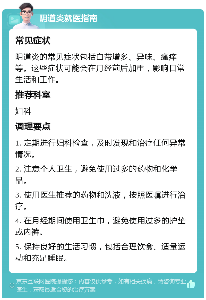 阴道炎就医指南 常见症状 阴道炎的常见症状包括白带增多、异味、瘙痒等。这些症状可能会在月经前后加重，影响日常生活和工作。 推荐科室 妇科 调理要点 1. 定期进行妇科检查，及时发现和治疗任何异常情况。 2. 注意个人卫生，避免使用过多的药物和化学品。 3. 使用医生推荐的药物和洗液，按照医嘱进行治疗。 4. 在月经期间使用卫生巾，避免使用过多的护垫或内裤。 5. 保持良好的生活习惯，包括合理饮食、适量运动和充足睡眠。