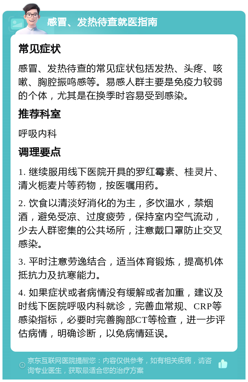 感冒、发热待查就医指南 常见症状 感冒、发热待查的常见症状包括发热、头疼、咳嗽、胸腔振鸣感等。易感人群主要是免疫力较弱的个体，尤其是在换季时容易受到感染。 推荐科室 呼吸内科 调理要点 1. 继续服用线下医院开具的罗红霉素、桂灵片、清火栀麦片等药物，按医嘱用药。 2. 饮食以清淡好消化的为主，多饮温水，禁烟酒，避免受凉、过度疲劳，保持室内空气流动，少去人群密集的公共场所，注意戴口罩防止交叉感染。 3. 平时注意劳逸结合，适当体育锻炼，提高机体抵抗力及抗寒能力。 4. 如果症状或者病情没有缓解或者加重，建议及时线下医院呼吸内科就诊，完善血常规、CRP等感染指标，必要时完善胸部CT等检查，进一步评估病情，明确诊断，以免病情延误。