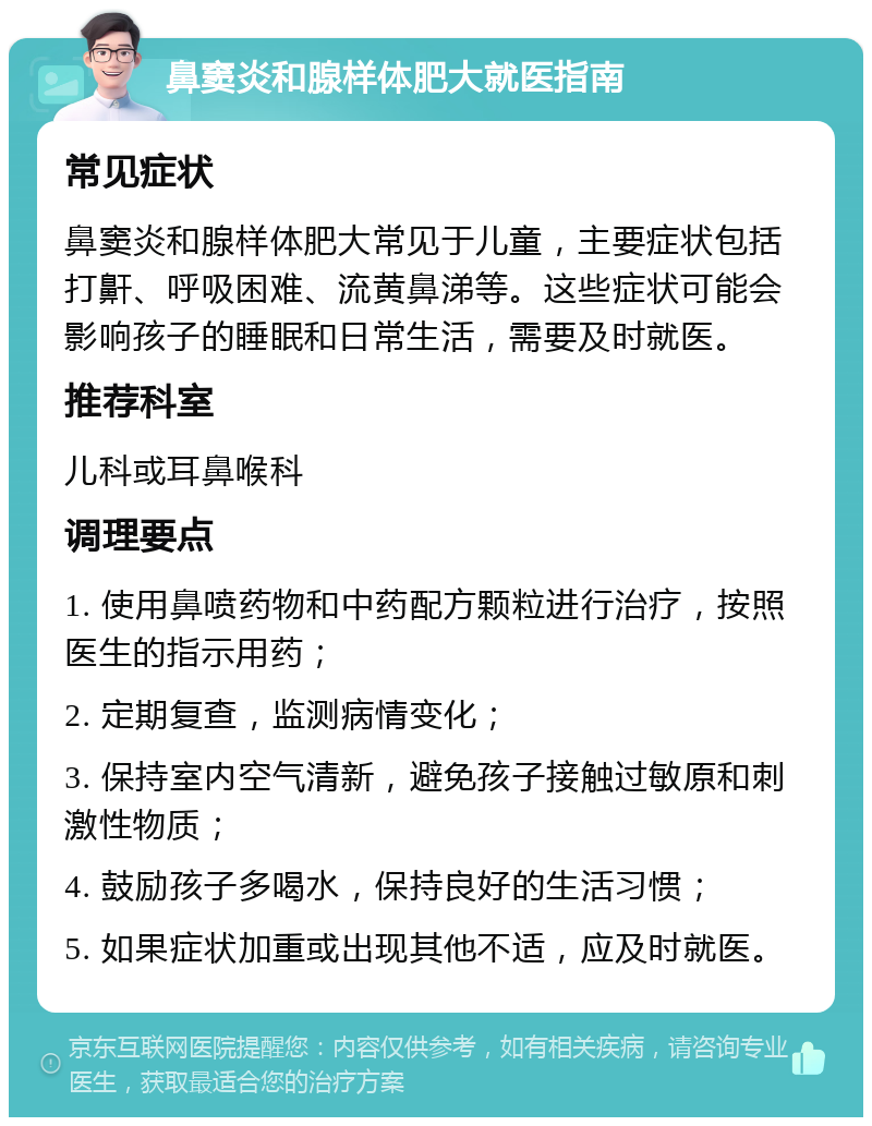 鼻窦炎和腺样体肥大就医指南 常见症状 鼻窦炎和腺样体肥大常见于儿童，主要症状包括打鼾、呼吸困难、流黄鼻涕等。这些症状可能会影响孩子的睡眠和日常生活，需要及时就医。 推荐科室 儿科或耳鼻喉科 调理要点 1. 使用鼻喷药物和中药配方颗粒进行治疗，按照医生的指示用药； 2. 定期复查，监测病情变化； 3. 保持室内空气清新，避免孩子接触过敏原和刺激性物质； 4. 鼓励孩子多喝水，保持良好的生活习惯； 5. 如果症状加重或出现其他不适，应及时就医。