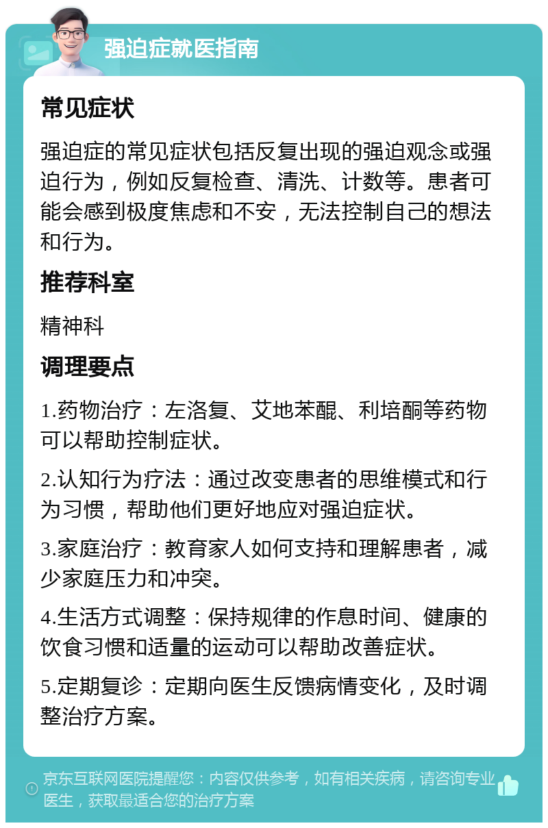 强迫症就医指南 常见症状 强迫症的常见症状包括反复出现的强迫观念或强迫行为，例如反复检查、清洗、计数等。患者可能会感到极度焦虑和不安，无法控制自己的想法和行为。 推荐科室 精神科 调理要点 1.药物治疗：左洛复、艾地苯醌、利培酮等药物可以帮助控制症状。 2.认知行为疗法：通过改变患者的思维模式和行为习惯，帮助他们更好地应对强迫症状。 3.家庭治疗：教育家人如何支持和理解患者，减少家庭压力和冲突。 4.生活方式调整：保持规律的作息时间、健康的饮食习惯和适量的运动可以帮助改善症状。 5.定期复诊：定期向医生反馈病情变化，及时调整治疗方案。