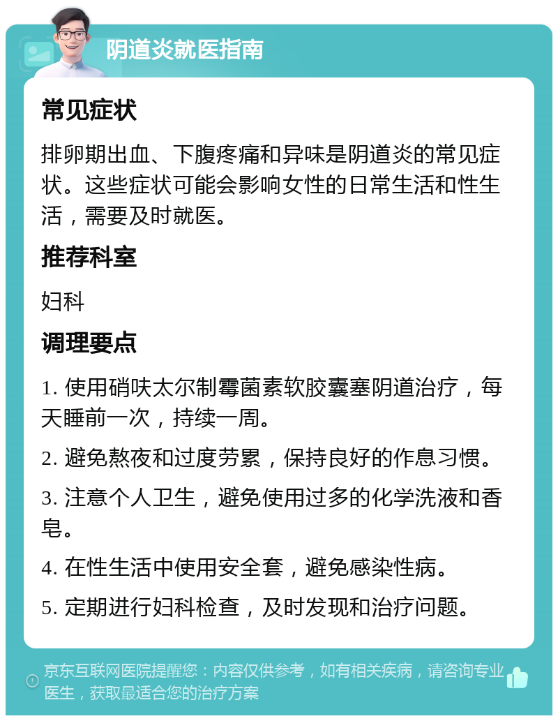 阴道炎就医指南 常见症状 排卵期出血、下腹疼痛和异味是阴道炎的常见症状。这些症状可能会影响女性的日常生活和性生活，需要及时就医。 推荐科室 妇科 调理要点 1. 使用硝呋太尔制霉菌素软胶囊塞阴道治疗，每天睡前一次，持续一周。 2. 避免熬夜和过度劳累，保持良好的作息习惯。 3. 注意个人卫生，避免使用过多的化学洗液和香皂。 4. 在性生活中使用安全套，避免感染性病。 5. 定期进行妇科检查，及时发现和治疗问题。