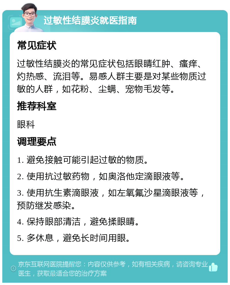 过敏性结膜炎就医指南 常见症状 过敏性结膜炎的常见症状包括眼睛红肿、瘙痒、灼热感、流泪等。易感人群主要是对某些物质过敏的人群，如花粉、尘螨、宠物毛发等。 推荐科室 眼科 调理要点 1. 避免接触可能引起过敏的物质。 2. 使用抗过敏药物，如奥洛他定滴眼液等。 3. 使用抗生素滴眼液，如左氧氟沙星滴眼液等，预防继发感染。 4. 保持眼部清洁，避免揉眼睛。 5. 多休息，避免长时间用眼。