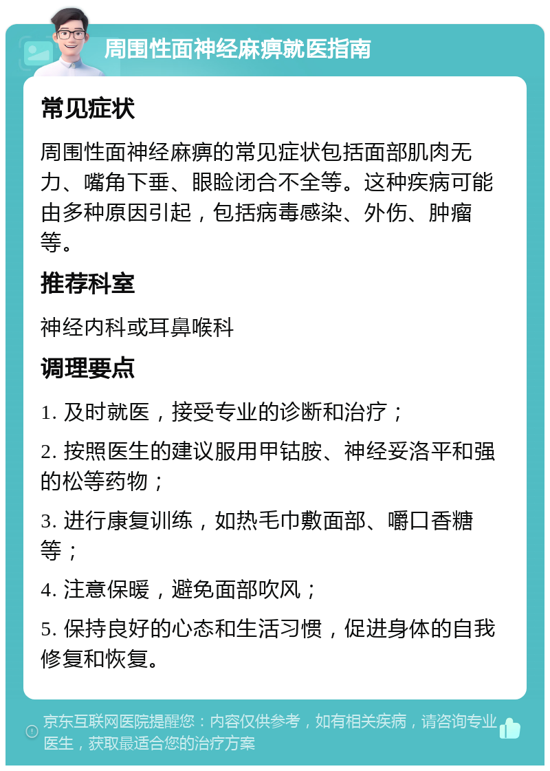 周围性面神经麻痹就医指南 常见症状 周围性面神经麻痹的常见症状包括面部肌肉无力、嘴角下垂、眼睑闭合不全等。这种疾病可能由多种原因引起，包括病毒感染、外伤、肿瘤等。 推荐科室 神经内科或耳鼻喉科 调理要点 1. 及时就医，接受专业的诊断和治疗； 2. 按照医生的建议服用甲钴胺、神经妥洛平和强的松等药物； 3. 进行康复训练，如热毛巾敷面部、嚼口香糖等； 4. 注意保暖，避免面部吹风； 5. 保持良好的心态和生活习惯，促进身体的自我修复和恢复。