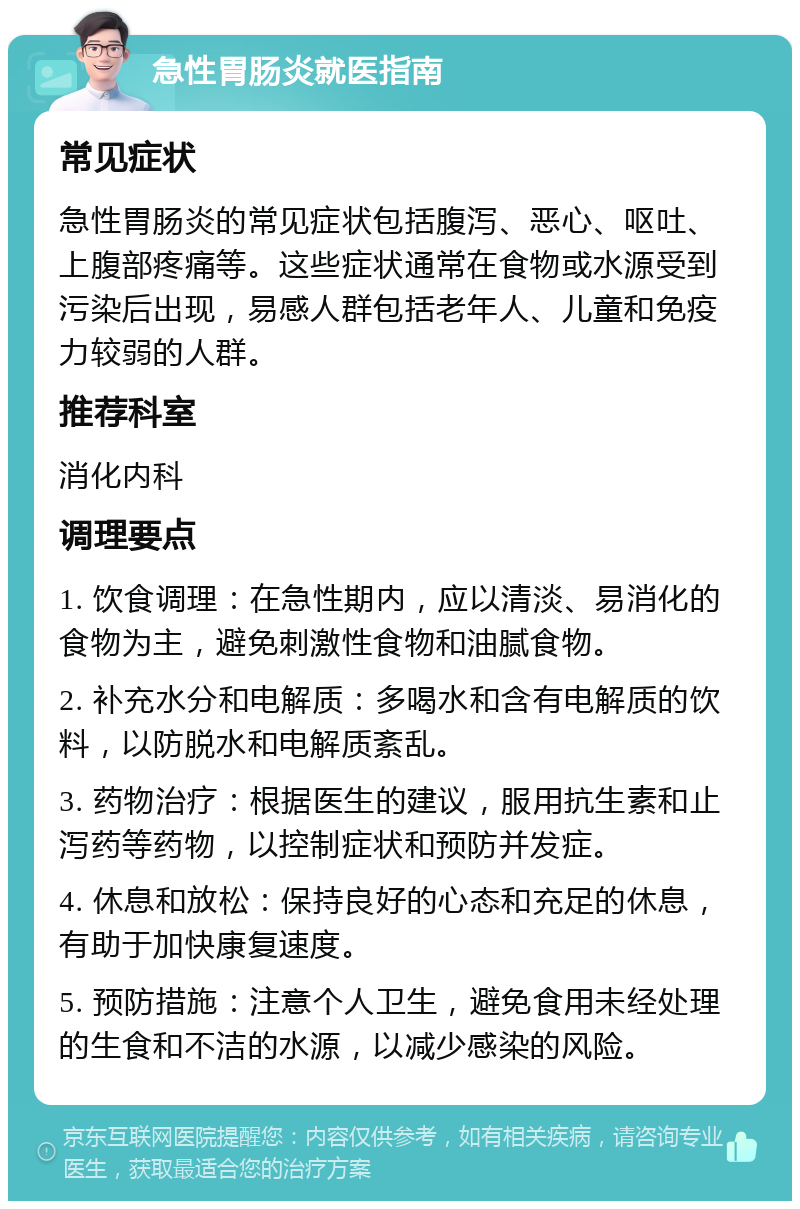 急性胃肠炎就医指南 常见症状 急性胃肠炎的常见症状包括腹泻、恶心、呕吐、上腹部疼痛等。这些症状通常在食物或水源受到污染后出现，易感人群包括老年人、儿童和免疫力较弱的人群。 推荐科室 消化内科 调理要点 1. 饮食调理：在急性期内，应以清淡、易消化的食物为主，避免刺激性食物和油腻食物。 2. 补充水分和电解质：多喝水和含有电解质的饮料，以防脱水和电解质紊乱。 3. 药物治疗：根据医生的建议，服用抗生素和止泻药等药物，以控制症状和预防并发症。 4. 休息和放松：保持良好的心态和充足的休息，有助于加快康复速度。 5. 预防措施：注意个人卫生，避免食用未经处理的生食和不洁的水源，以减少感染的风险。