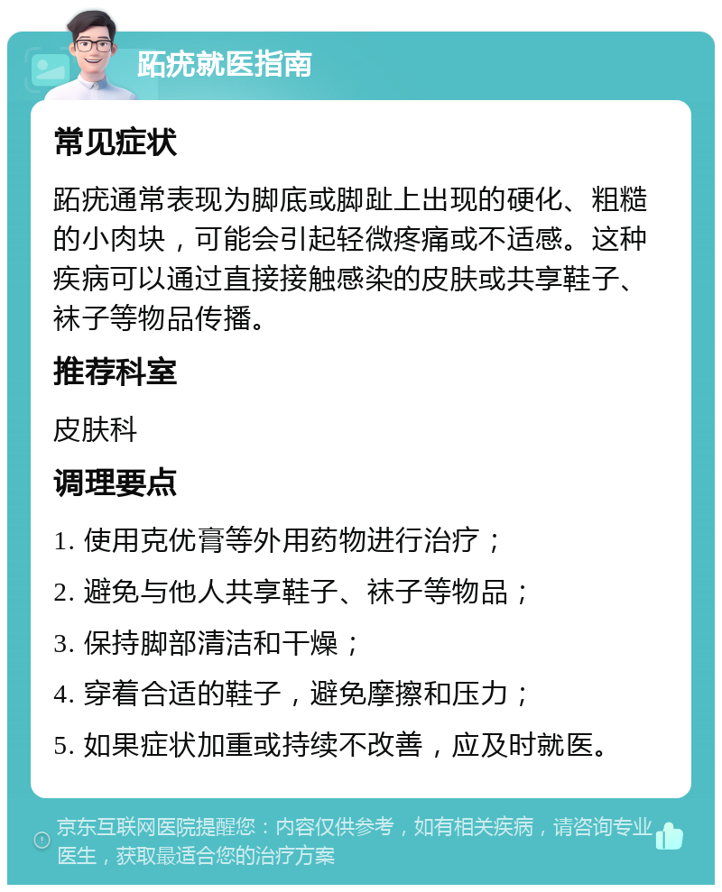 跖疣就医指南 常见症状 跖疣通常表现为脚底或脚趾上出现的硬化、粗糙的小肉块，可能会引起轻微疼痛或不适感。这种疾病可以通过直接接触感染的皮肤或共享鞋子、袜子等物品传播。 推荐科室 皮肤科 调理要点 1. 使用克优膏等外用药物进行治疗； 2. 避免与他人共享鞋子、袜子等物品； 3. 保持脚部清洁和干燥； 4. 穿着合适的鞋子，避免摩擦和压力； 5. 如果症状加重或持续不改善，应及时就医。