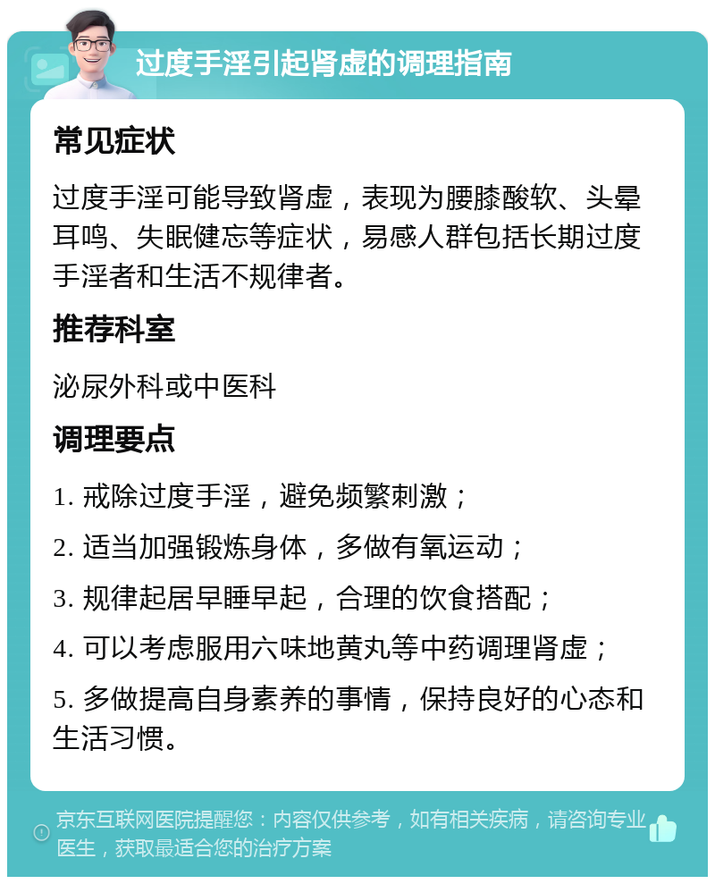 过度手淫引起肾虚的调理指南 常见症状 过度手淫可能导致肾虚，表现为腰膝酸软、头晕耳鸣、失眠健忘等症状，易感人群包括长期过度手淫者和生活不规律者。 推荐科室 泌尿外科或中医科 调理要点 1. 戒除过度手淫，避免频繁刺激； 2. 适当加强锻炼身体，多做有氧运动； 3. 规律起居早睡早起，合理的饮食搭配； 4. 可以考虑服用六味地黄丸等中药调理肾虚； 5. 多做提高自身素养的事情，保持良好的心态和生活习惯。